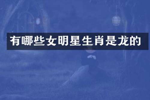 有哪些女明星生肖是龙的