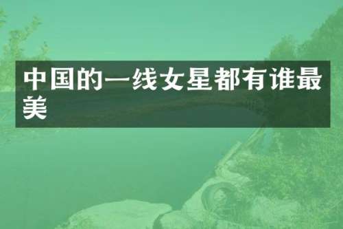 中国的一线女星都有谁最美