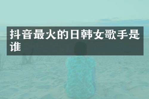 抖音最火的日韩女歌手是谁