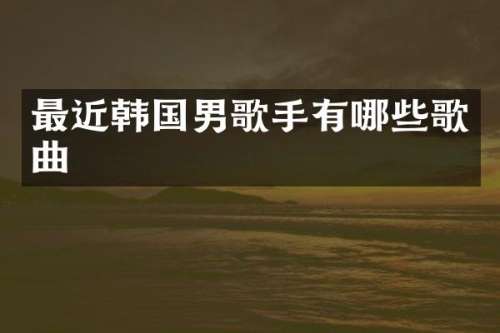 最近韩国男歌手有哪些歌曲