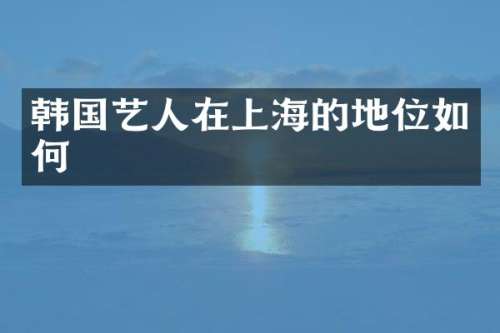 韩国艺人在上海的地位如何