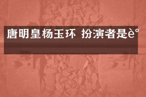 唐明皇杨玉环 扮演者是谁