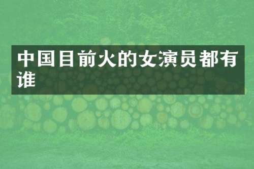 中国目前火的女演员都有谁