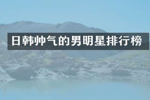 日韩帅气的男明星排行榜