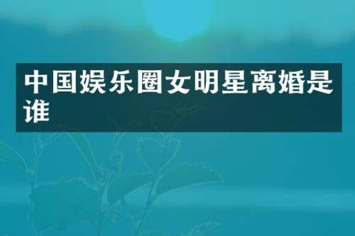 中国娱乐圈女明星离婚是谁