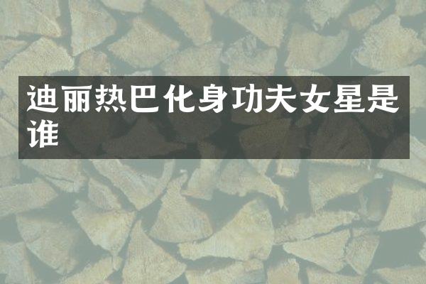 迪丽热巴化身功夫女星是谁