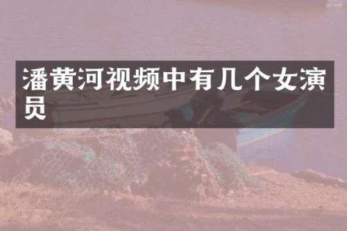 潘黄河视频中有几个女演员