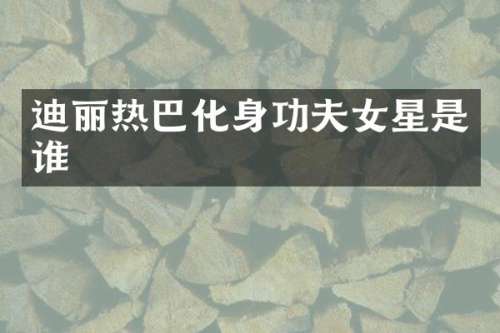 迪丽热巴化身功夫女星是谁
