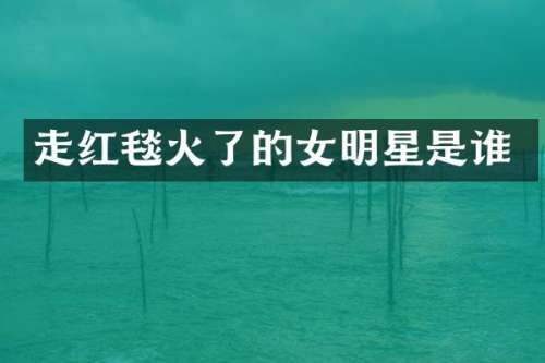 走红毯火了的女明星是谁
