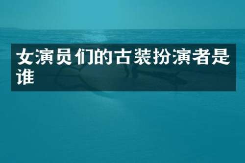 女演员们的古装扮演者是谁