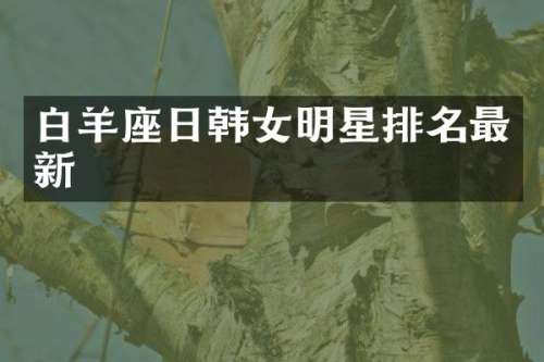 白羊座日韩女明星排名最新