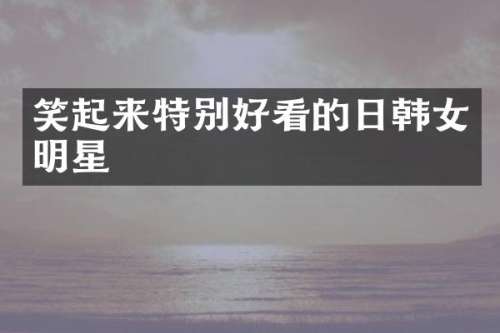 笑起来特别好看的日韩女明星
