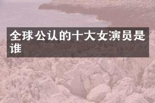 全球公认的十大女演员是谁