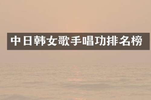 中日韩女歌手唱功排名榜