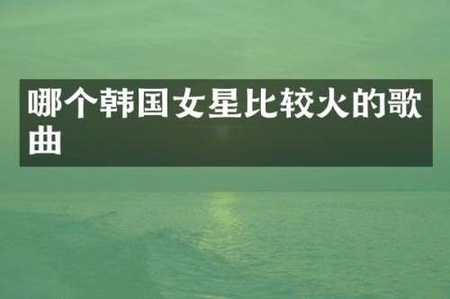 哪个韩国女星比较火的歌曲