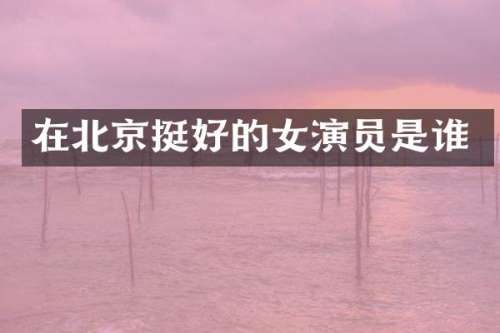 在北京挺好的女演员是谁