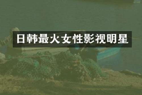 日韩最火女性影视明星