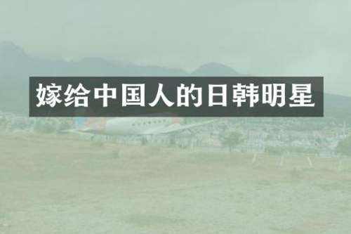 嫁给中国人的日韩明星