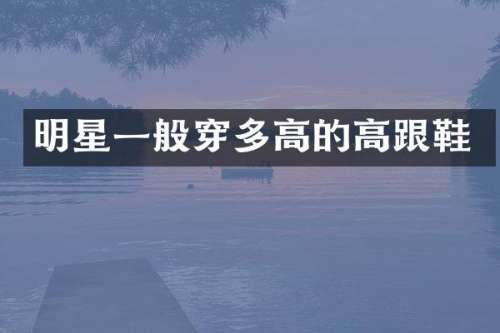 明星一般穿多高的高跟鞋