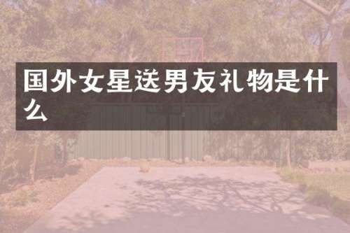 国外女星送男友礼物是什么