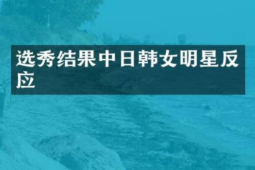 选秀结果中日韩女明星反应