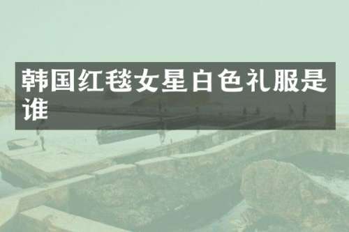 韩国红毯女星白色礼服是谁