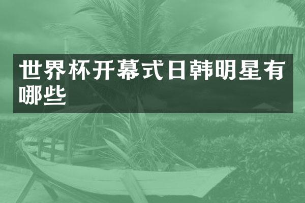 世界杯开幕式日韩明星有哪些