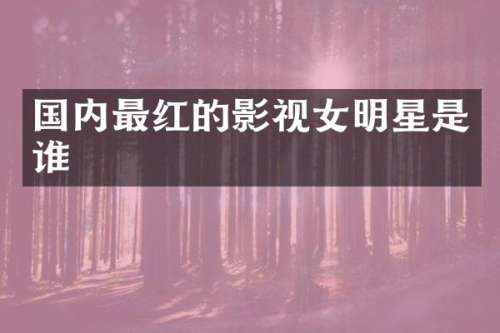 国内最红的影视女明星是谁