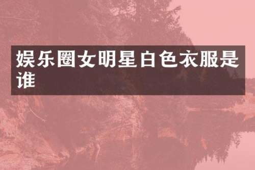 娱乐圈女明星白色衣服是谁