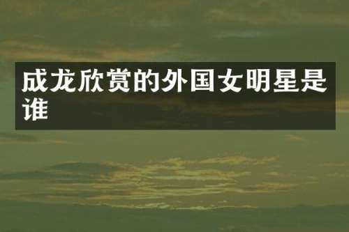 成龙欣赏的外国女明星是谁