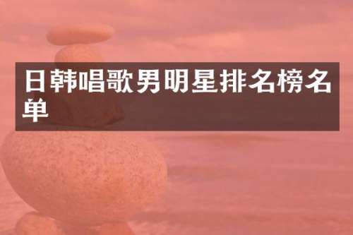 日韩唱歌男明星排名榜名单