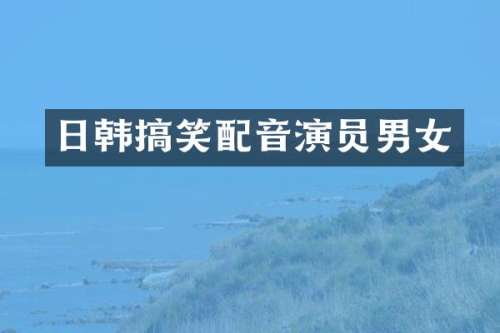 日韩搞笑配音演员男女
