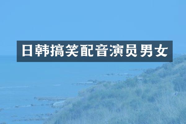 日韩搞笑配音演员男女