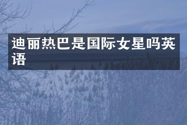 迪丽热巴是国际女星吗英语