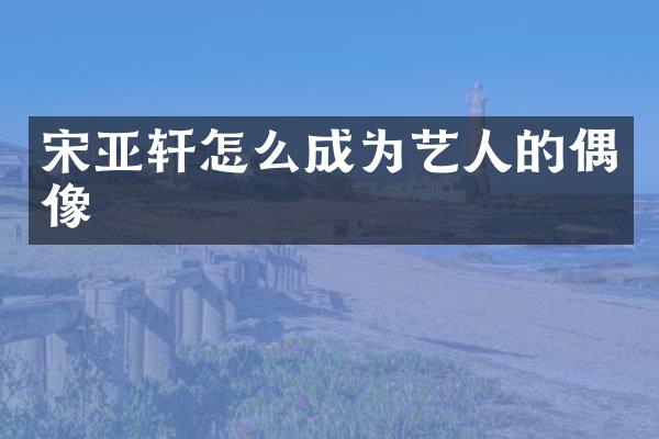 宋亚轩怎么成为艺人的偶像
