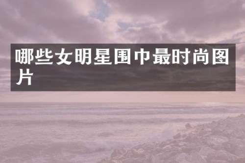 哪些女明星围巾最时尚图片