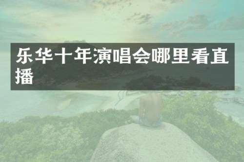 乐华十年演唱会哪里看直播