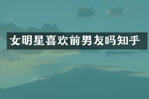 女明星喜欢前男友吗知乎