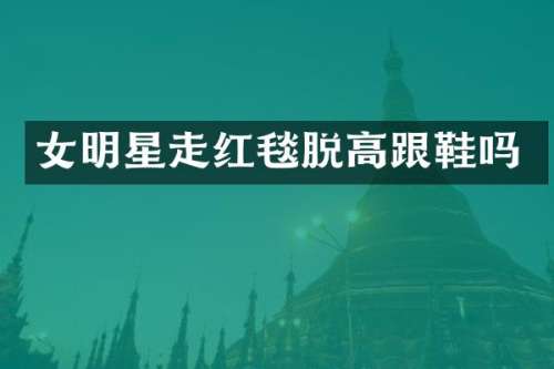 女明星走红毯脱高跟鞋吗