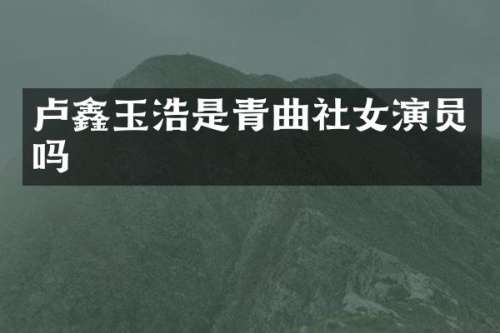 卢鑫玉浩是青曲社女演员吗