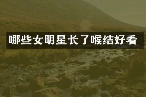 哪些女明星长了喉结好看