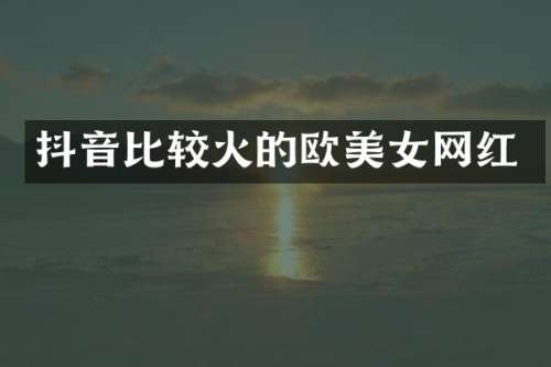 抖音比较火的欧网红