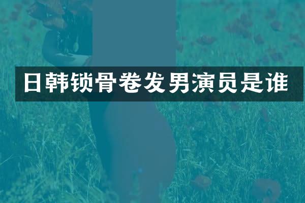 日韩锁骨卷发男演员是谁