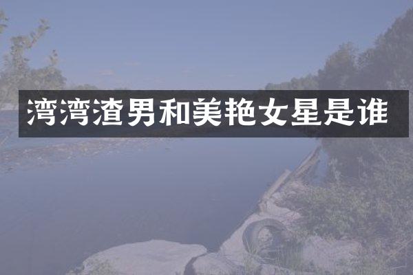 湾湾渣男和美艳女星是谁
