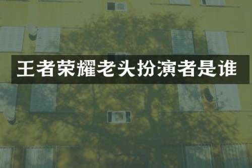 王者荣耀老头扮演者是谁