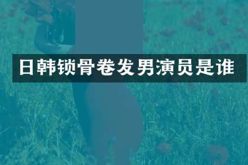 日韩锁骨卷发男演员是谁