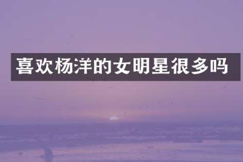 喜欢杨洋的女明星很多吗