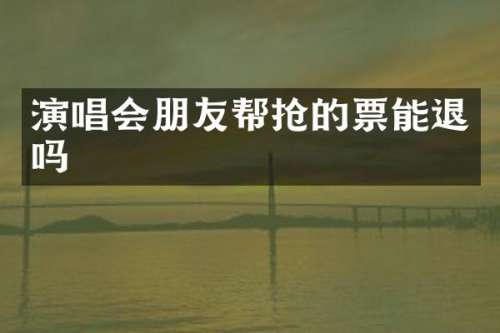 演唱会朋友帮抢的票能退吗