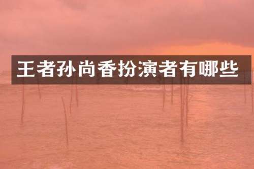 王者孙尚香扮演者有哪些