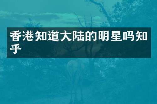 香港知道大陆的明星吗知乎